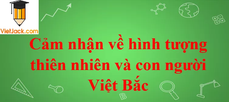 Cảm nhận về hình tượng thiên nhiên và con người Việt Bắc Cam Nhan Ve Hinh Tuong Thien Nhien Va Con Nguoi Viet Bac 2021