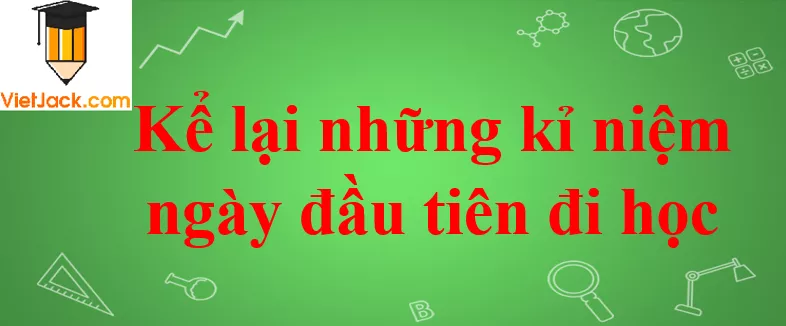 Kể lại những kỉ niệm ngày đầu tiên đi học Ke Lai Nhung Ki Niem Ngay Dau Tien Di Hoc 2021